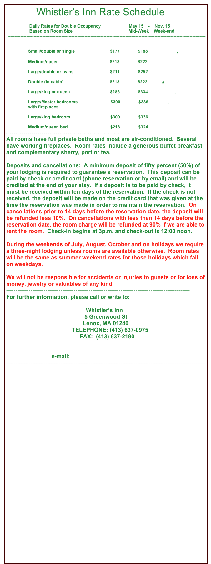             Whistler’s Inn Rate Schedule

                   Daily Rates for Double Occupancy                       May 15    -    Nov. 15        
                   Based on Room Size                                              Mid-Week    Week-end    
 ----------------------------------------------------------------------------------------------------------------------------------------


                  Small/double or single                             $177               $188            #6, #10, #11
                                                                     
                  Medium/queen                                          $218               $222            #1

                  Large/double or twins                              $211               $252            #2, #8
            
                  Double (in cabin)                                      $218               $222            #12  

                  Large/king or queen                                 $286               $334            #3, #4, #9

                  Large/Master bedrooms                           $300               $336            #5, #7
                  with fireplaces    

                  Large/king bedroom                                 $300               $336            #14 

                  Medium/queen bed                                   $218               $324            #15   
--------------------------------------------------------------------------------------------------
All rooms have full private baths and most are air-conditioned.  Several have working fireplaces.  Room rates include a generous buffet breakfast and complementary sherry, port or tea.

Deposits and cancellations:  A minimum deposit of fifty percent (50%) of your lodging is required to guarantee a reservation.  This deposit can be paid by check or credit card (phone reservation or by email) and will be credited at the end of your stay.  If a deposit is to be paid by check, it must be received within ten days of the reservation.  If the check is not received, the deposit will be made on the credit card that was given at the time the reservation was made in order to maintain the reservation.  On cancellations prior to 14 days before the reservation date, the deposit will be refunded less 10%.  On cancellations with less than 14 days before the reservation date, the room charge will be refunded at 90% if we are able to rent the room.  Check-in begins at 3p.m. and check-out is 12:00 noon.

During the weekends of July, August, October and on holidays we require a three-night lodging unless rooms are available otherwise.  Room rates will be the same as summer weekend rates for those holidays which fall on weekdays.

We will not be responsible for accidents or injuries to guests or for loss of money, jewelry or valuables of any kind.
--------------------------------------------------------------------------------------------------
For further information, please call or write to:

                                                   Whistler’s Inn
                                                  5 Greenwood St.
                                                 Lenox, MA 01240
                                          TELEPHONE: (413) 637-0975
                                               FAX:  (413) 637-2190


                             e-mail:   info@whistlersinnberkshires.com
----------------------------------------------------------------------------------------------------------




                                                            




   










